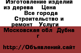 Изготовление изделий из дерева  › Цена ­ 10 000 - Все города Строительство и ремонт » Услуги   . Московская обл.,Дубна г.